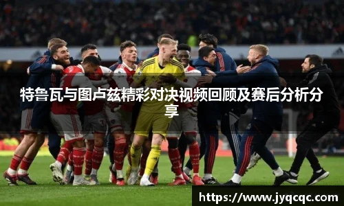 特鲁瓦与图卢兹精彩对决视频回顾及赛后分析分享